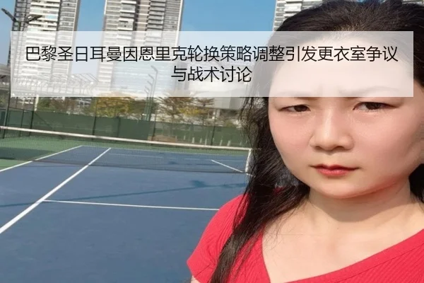 巴黎圣日耳曼因恩里克轮换策略调整引发更衣室争议与战术讨论